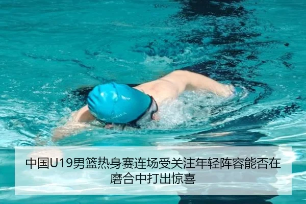 中国U19男篮热身赛连场受关注年轻阵容能否在磨合中打出惊喜